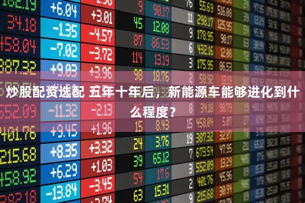 炒股配资选配 五年十年后，新能源车能够进化到什么程度？