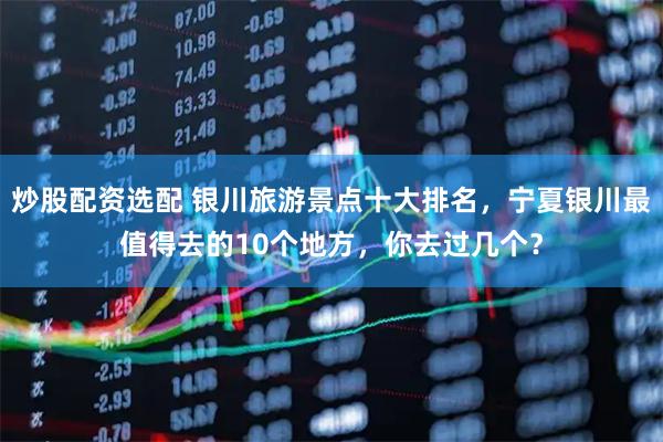 炒股配资选配 银川旅游景点十大排名，宁夏银川最值得去的10个地方，你去过几个？