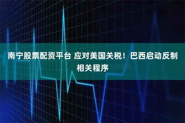 南宁股票配资平台 应对美国关税！巴西启动反制相关程序