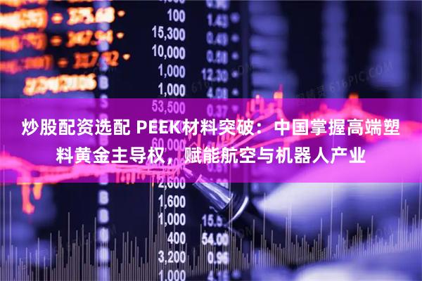 炒股配资选配 PEEK材料突破：中国掌握高端塑料黄金主导权，赋能航空与机器人产业
