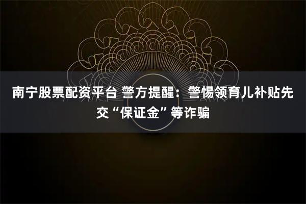 南宁股票配资平台 警方提醒：警惕领育儿补贴先交“保证金”等诈骗