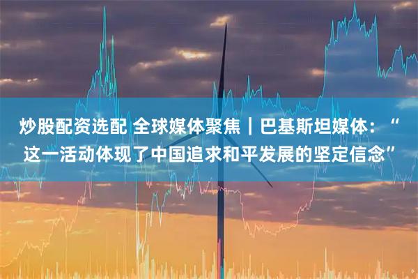 炒股配资选配 全球媒体聚焦｜巴基斯坦媒体：“这一活动体现了中国追求和平发展的坚定信念”