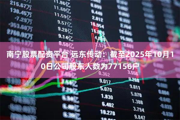 南宁股票配资平台 远东传动：截至2025年10月10日公司股东人数为77156户