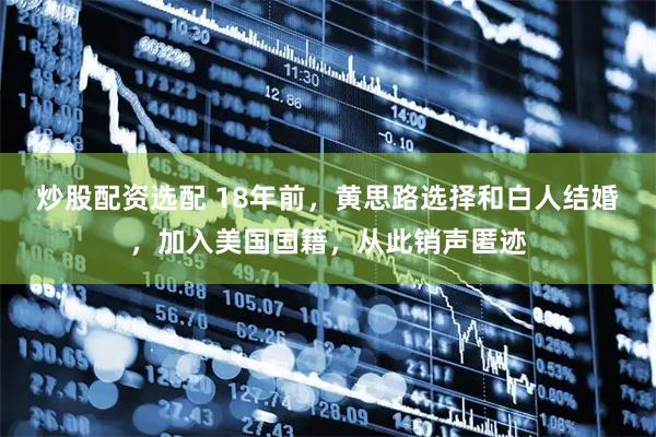 炒股配资选配 18年前，黄思路选择和白人结婚，加入美国国籍，从此销声匿迹