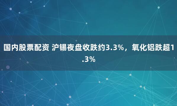 国内股票配资 沪锡夜盘收跌约3.3%，氧化铝跌超1.3%