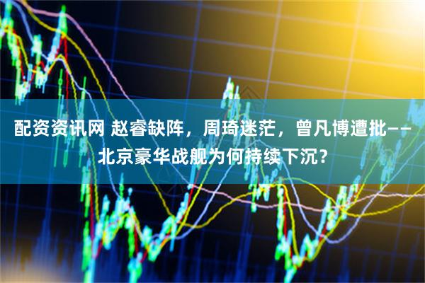 配资资讯网 赵睿缺阵，周琦迷茫，曾凡博遭批——北京豪华战舰为何持续下沉？