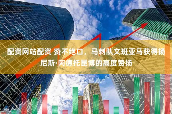 配资网站配资 赞不绝口，马刺队文班亚马获得扬尼斯·阿德托昆博的高度赞扬
