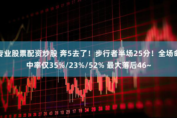 专业股票配资炒股 奔5去了！步行者半场25分！全场命中率仅35%/23%/52% 最大落后46~
