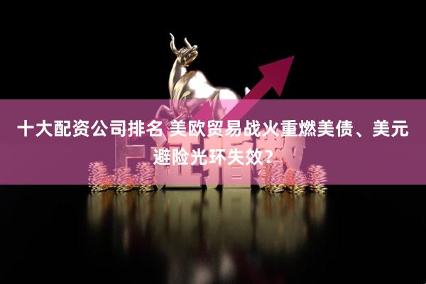 十大配资公司排名 美欧贸易战火重燃美债、美元避险光环失效？