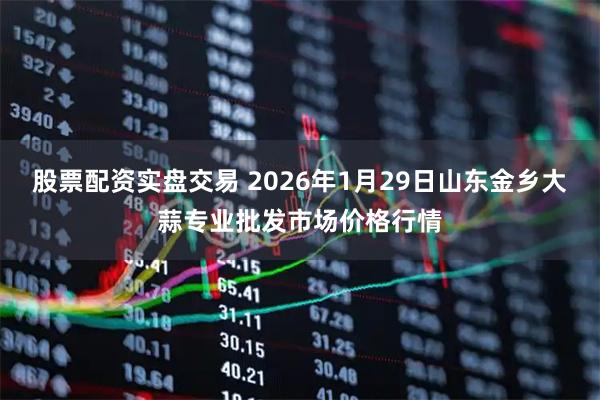 股票配资实盘交易 2026年1月29日山东金乡大蒜专业批发市场价格行情