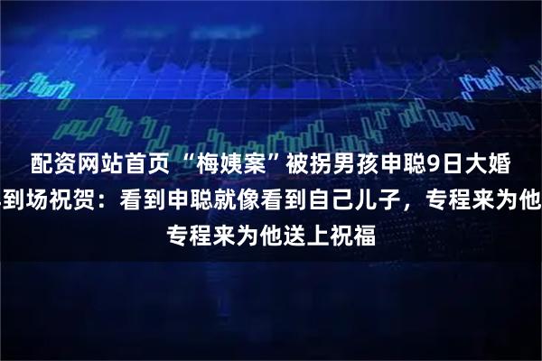配资网站首页 “梅姨案”被拐男孩申聪9日大婚，孙海洋到场祝贺：看到申聪就像看到自己儿子，专程来为他送上祝福