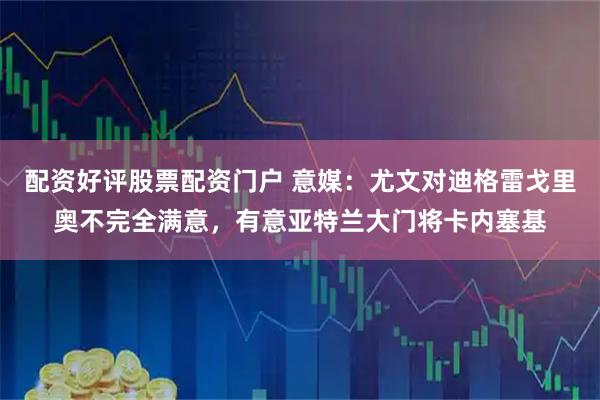 配资好评股票配资门户 意媒：尤文对迪格雷戈里奥不完全满意，有意亚特兰大门将卡内塞基