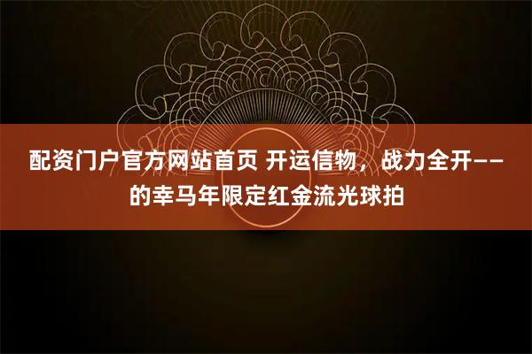 配资门户官方网站首页 开运信物，战力全开——的幸马年限定红金流光球拍