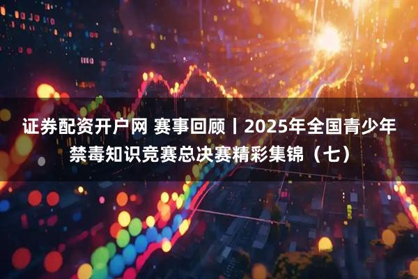 证券配资开户网 赛事回顾丨2025年全国青少年禁毒知识竞赛总决赛精彩集锦（七）