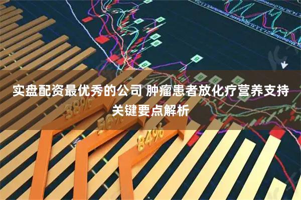 实盘配资最优秀的公司 肿瘤患者放化疗营养支持关键要点解析