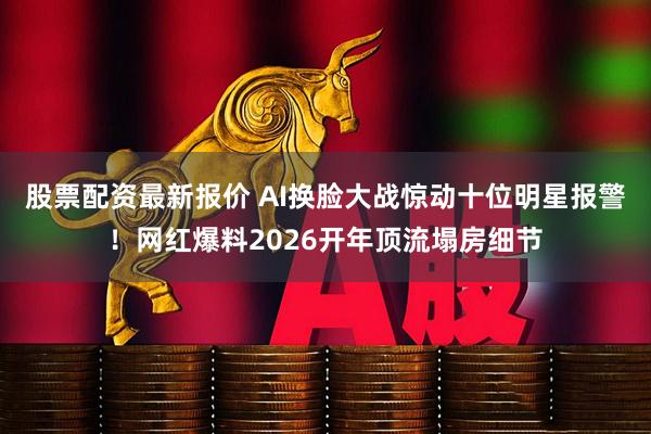 股票配资最新报价 AI换脸大战惊动十位明星报警！网红爆料2026开年顶流塌房细节