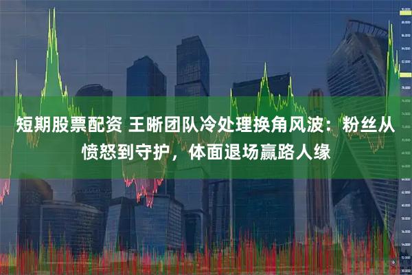 短期股票配资 王晰团队冷处理换角风波：粉丝从愤怒到守护，体面退场赢路人缘