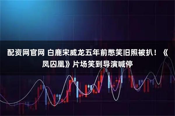 配资网官网 白鹿宋威龙五年前憋笑旧照被扒！《凤囚凰》片场笑到导演喊停