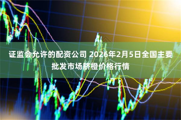 证监会允许的配资公司 2026年2月5日全国主要批发市场脐橙价格行情