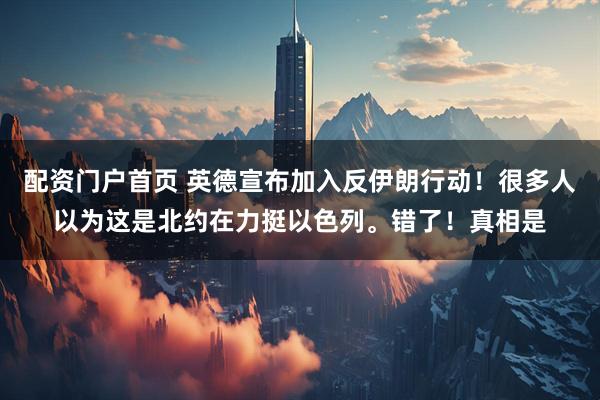 配资门户首页 英德宣布加入反伊朗行动！很多人以为这是北约在力挺以色列。错了！真相是