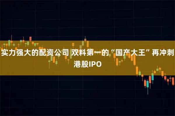 实力强大的配资公司 双料第一的“国产大王”再冲刺港股IPO