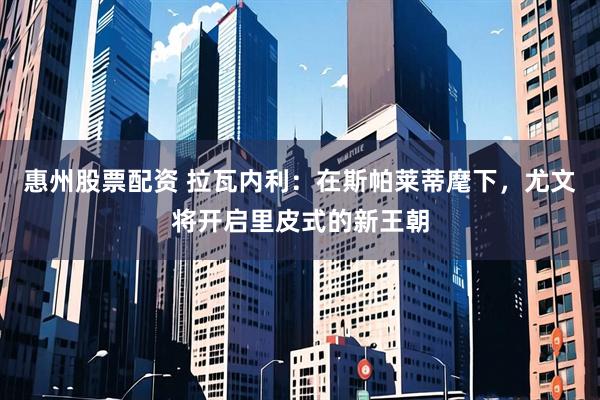 惠州股票配资 拉瓦内利：在斯帕莱蒂麾下，尤文将开启里皮式的新王朝