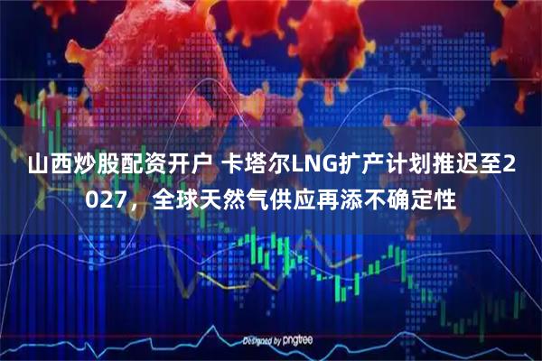 山西炒股配资开户 卡塔尔LNG扩产计划推迟至2027，全球天然气供应再添不确定性