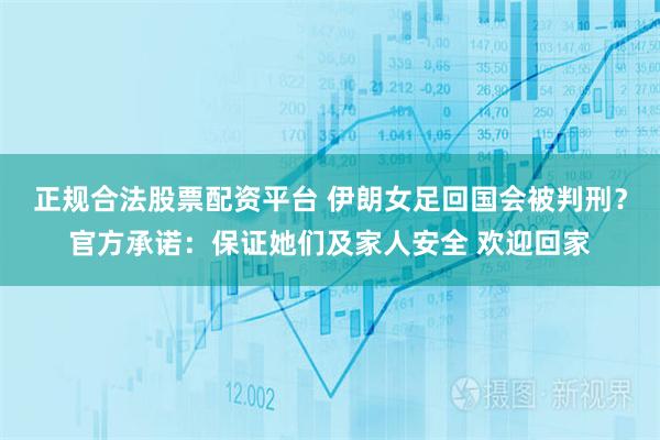 正规合法股票配资平台 伊朗女足回国会被判刑？官方承诺：保证她们及家人安全 欢迎回家