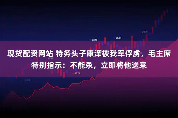 现货配资网站 特务头子康泽被我军俘虏，毛主席特别指示：不能杀，立即将他送来