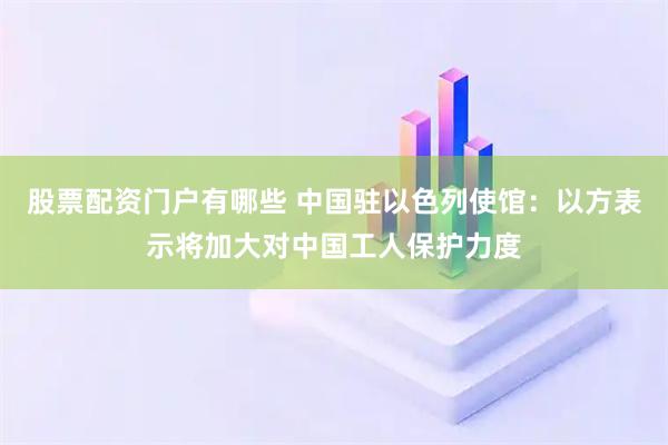 股票配资门户有哪些 中国驻以色列使馆：以方表示将加大对中国工人保护力度