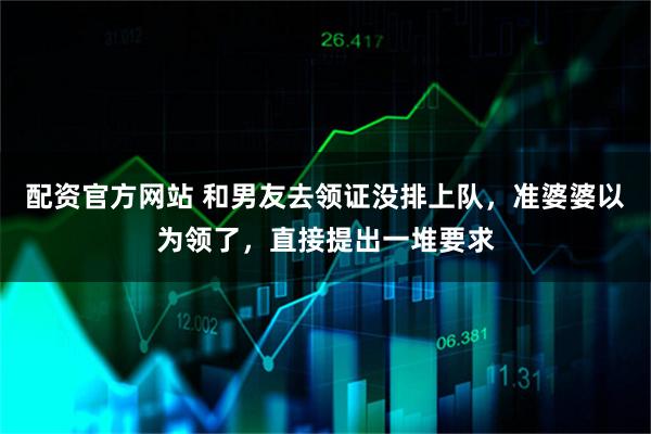 配资官方网站 和男友去领证没排上队，准婆婆以为领了，直接提出一堆要求