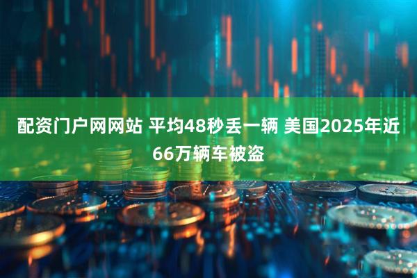 配资门户网网站 平均48秒丢一辆 美国2025年近66万辆车被盗